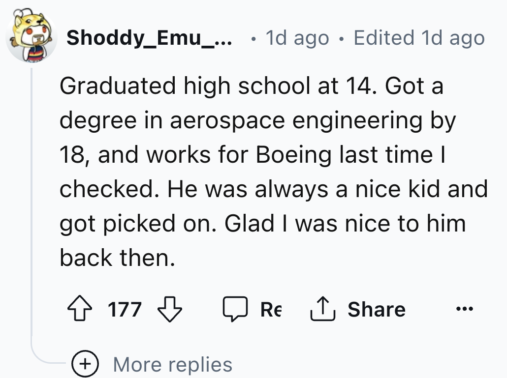 number - . Shoddy_Emu_... 1d ago Edited 1d ago Graduated high school at 14. Got a degree in aerospace engineering by 18, and works for Boeing last time I checked. He was always a nice kid and got picked on. Glad I was nice to him. back then. 177 More repl